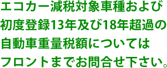 エコカー減税対象車種および初度登録13年及び18年超過の自動車重量税額についてはフロントまでお問合せ下さい。