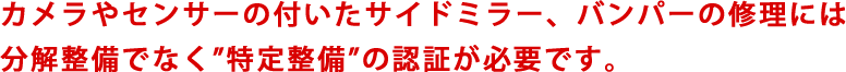 カメラやセンサーの付いたサイドミラー、バンパーの修理には分解整備でなく”特定整備”の認証が必要です。